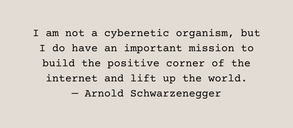 Text: I am not a cybernetic organism, but I do have an important mission to build the positive corner of the internet and lift up the world. — Arnold Schwarzenegger