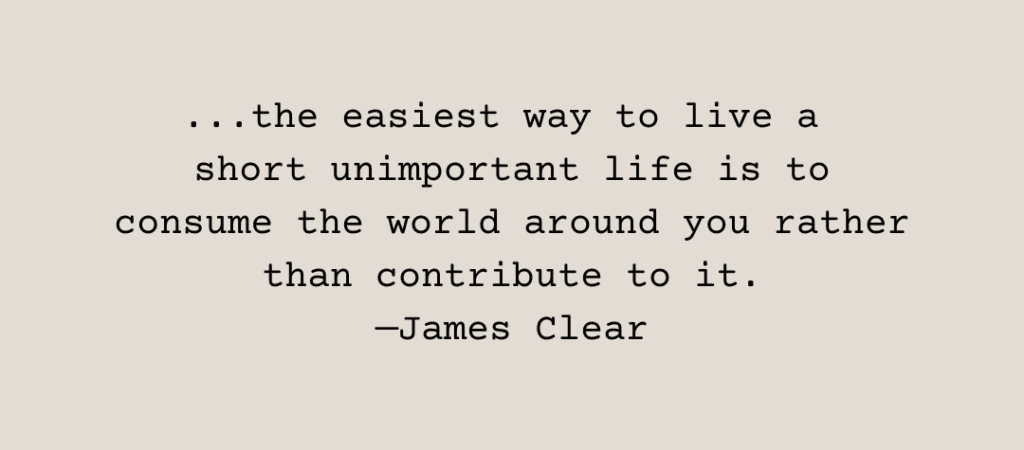 Text: ...the easiest way to live a short unimportant life is to consume the world around you rather than contribute to it. —James Clear