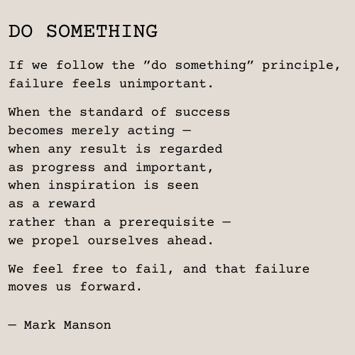 Text: DO SOMETHING If we follow the ”do something” principle, failure feels unimportant. When the standard of success becomes merely acting — when any result is regarded as progress and important, when inspiration is seen as a reward rather than a prerequisite — we propel ourselves ahead. We feel free to fail, and that failure moves us forward. — Mark Manson